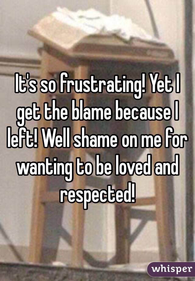 It's so frustrating! Yet I get the blame because I left! Well shame on me for wanting to be loved and respected! 