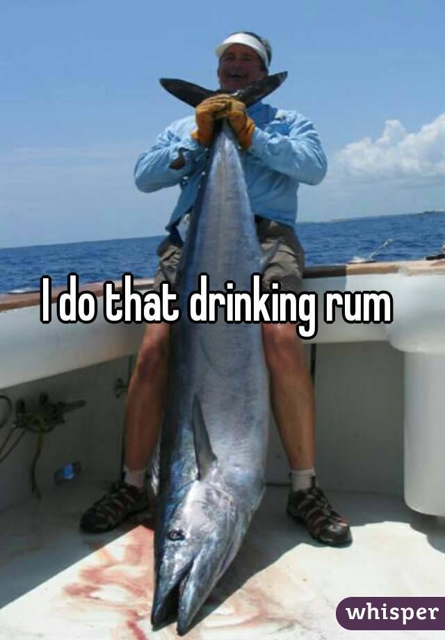 I do that drinking rum 
