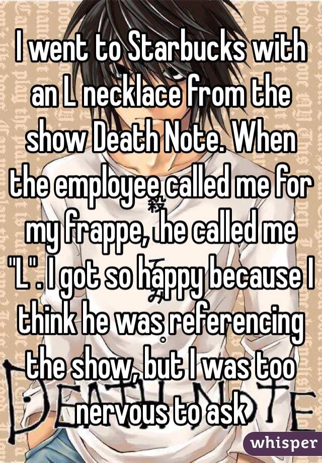 I went to Starbucks with an L necklace from the show Death Note. When the employee called me for my frappe,  he called me "L". I got so happy because I think he was referencing the show, but I was too nervous to ask