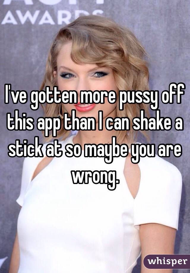 I've gotten more pussy off this app than I can shake a stick at so maybe you are wrong. 