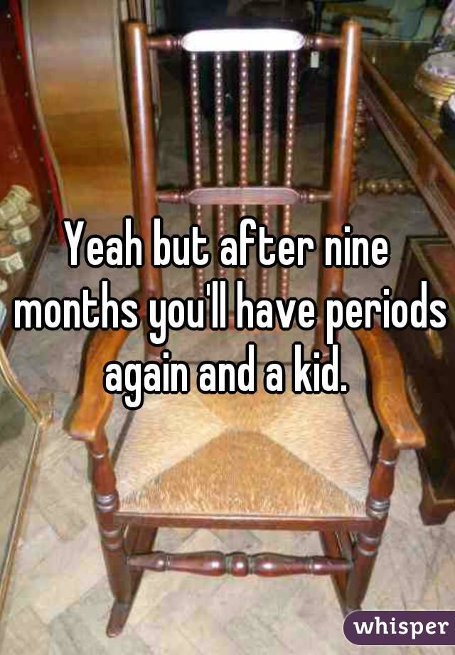 Yeah but after nine months you'll have periods again and a kid. 