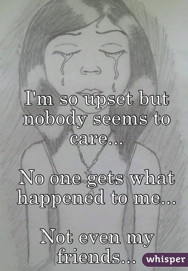 I'm so upset but nobody seems to care...

No one gets what happened to me... 

Not even my friends...