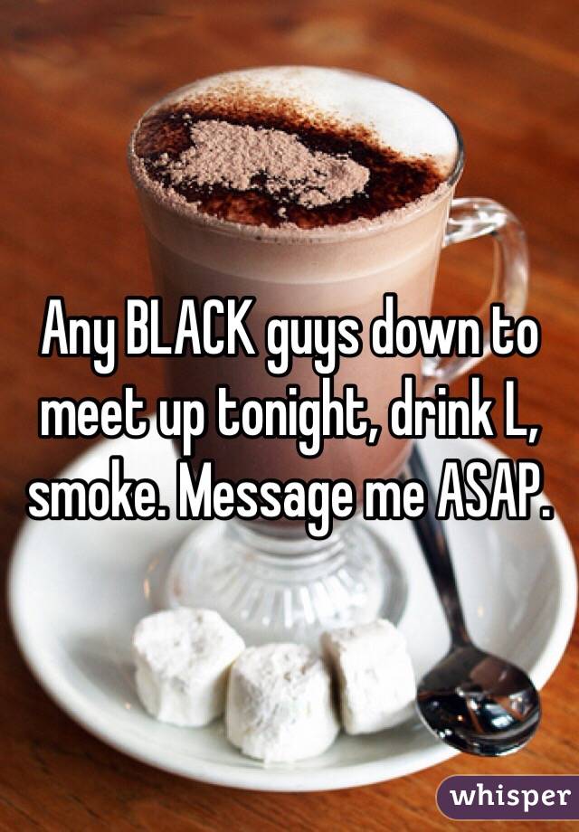 Any BLACK guys down to meet up tonight, drink L, smoke. Message me ASAP.
