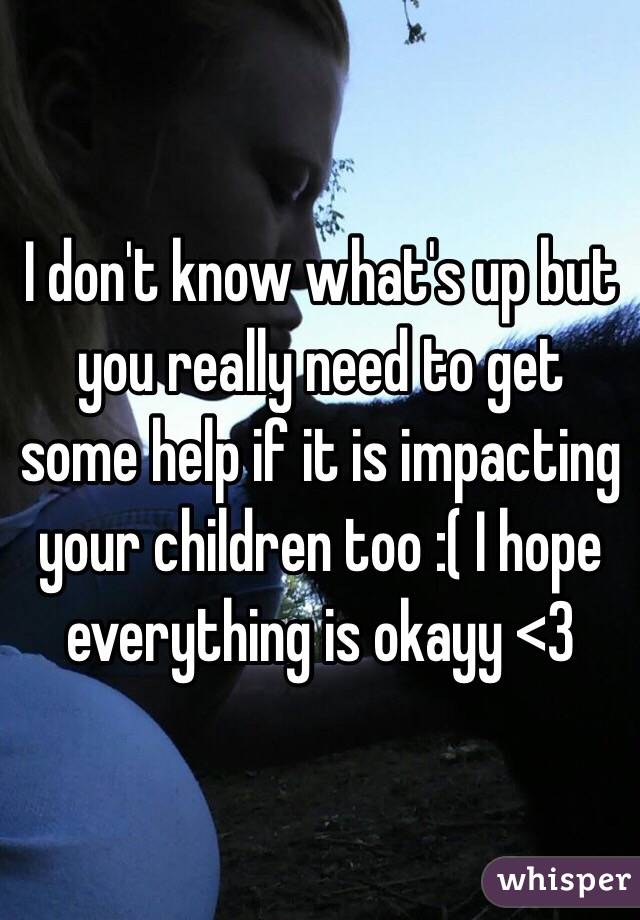 I don't know what's up but you really need to get some help if it is impacting your children too :( I hope everything is okayy <3