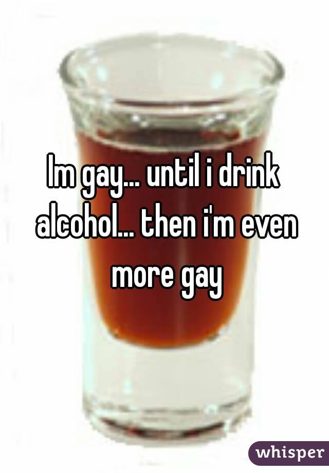 Im gay... until i drink alcohol... then i'm even more gay
