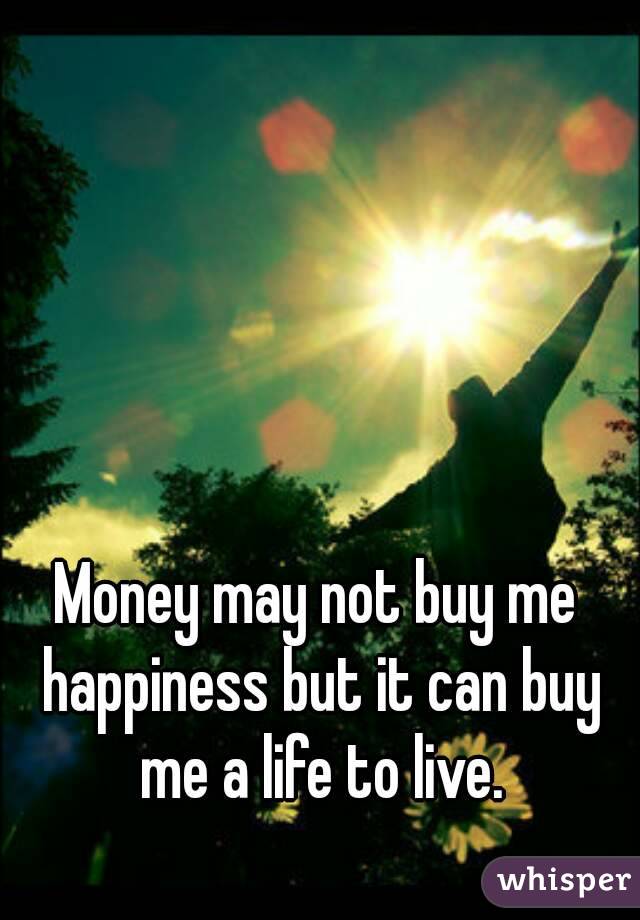 Money may not buy me happiness but it can buy me a life to live.