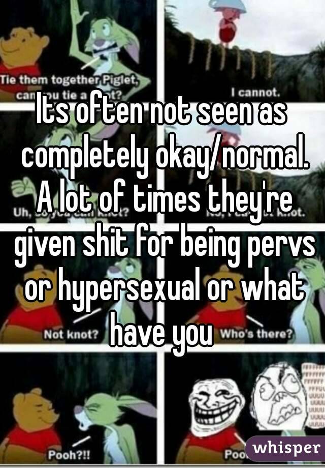 Its often not seen as completely okay/normal. A lot of times they're given shit for being pervs or hypersexual or what have you 