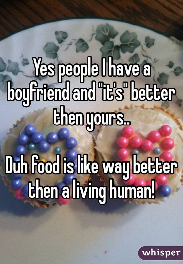 Yes people I have a boyfriend and "it's" better then yours..

Duh food is like way better then a living human!