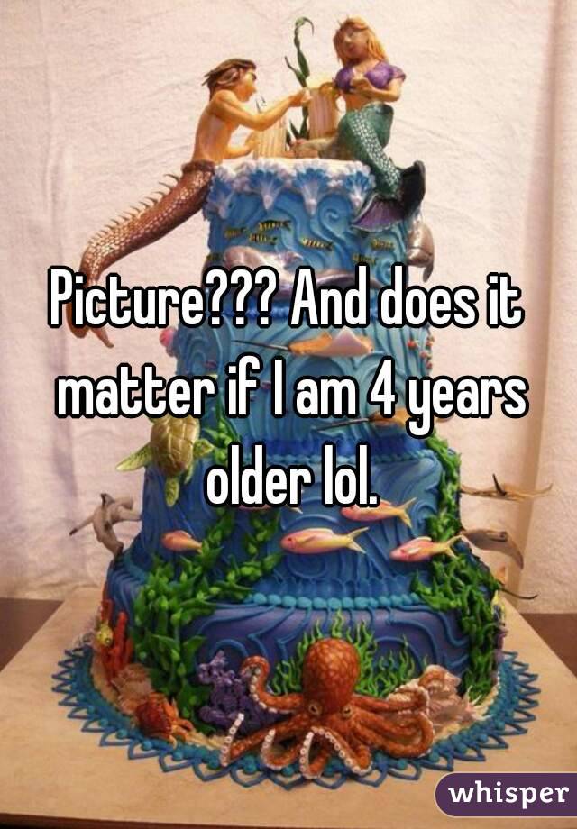 Picture??? And does it matter if I am 4 years older lol.