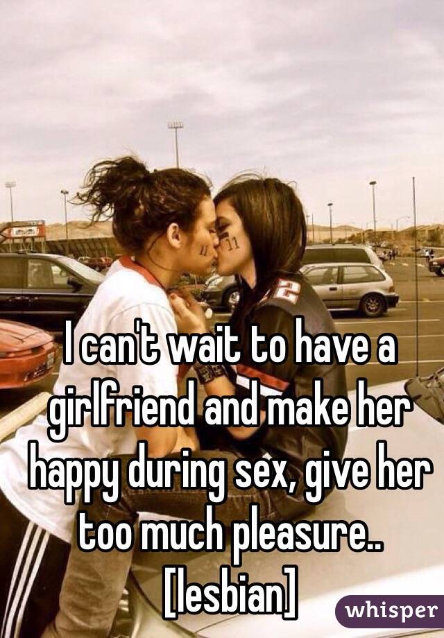 I can't wait to have a girlfriend and make her happy during sex, give her too much pleasure..
[lesbian]