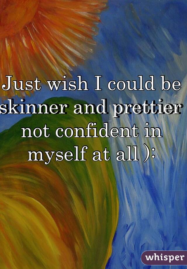 Just wish I could be skinner and prettier not confident in myself at all ):