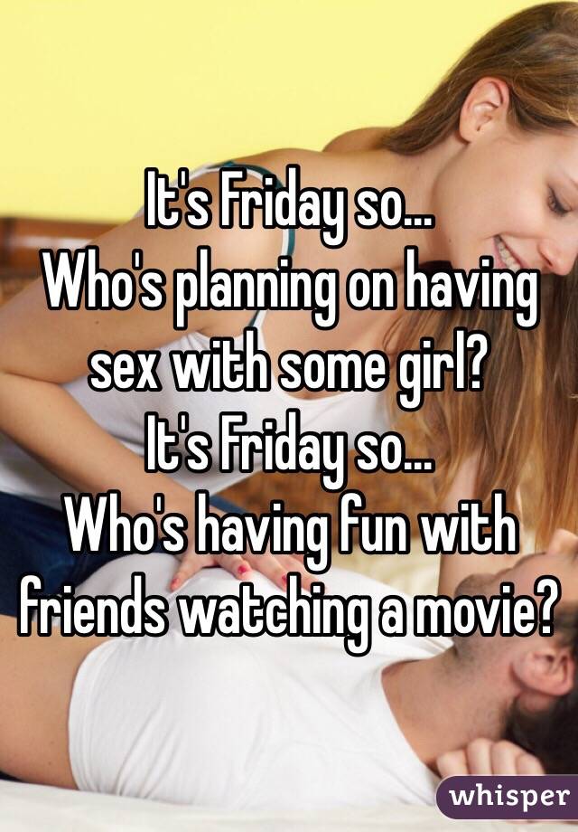 It's Friday so... 
Who's planning on having sex with some girl? 
It's Friday so...
Who's having fun with friends watching a movie?