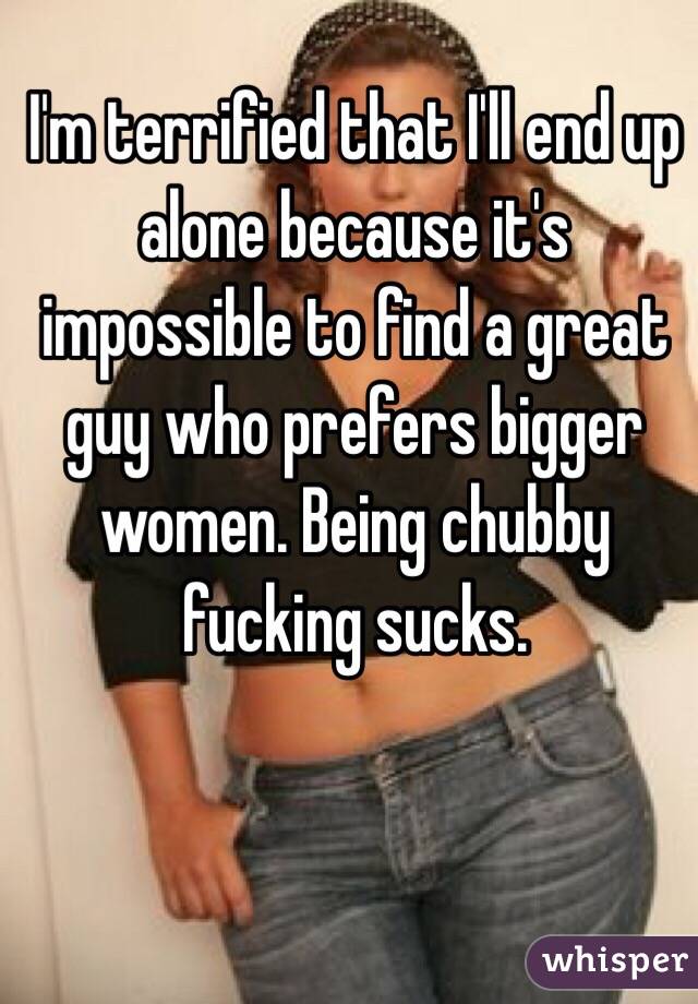 I'm terrified that I'll end up alone because it's impossible to find a great guy who prefers bigger women. Being chubby fucking sucks.
