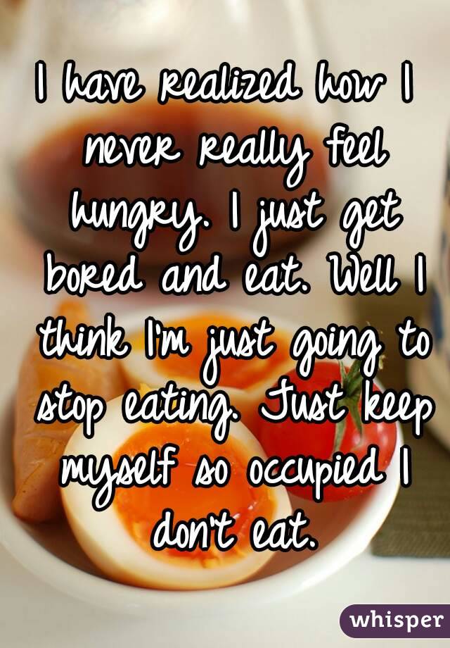 I have realized how I never really feel hungry. I just get bored and eat. Well I think I'm just going to stop eating. Just keep myself so occupied I don't eat.