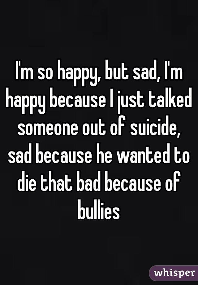 I'm so happy, but sad, I'm happy because I just talked someone out of suicide, sad because he wanted to die that bad because of bullies
