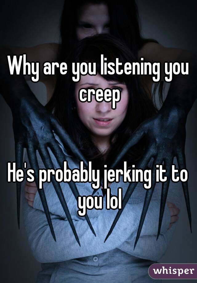 Why are you listening you creep


He's probably jerking it to you lol