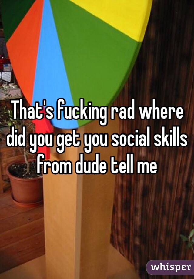 That's fucking rad where did you get you social skills from dude tell me