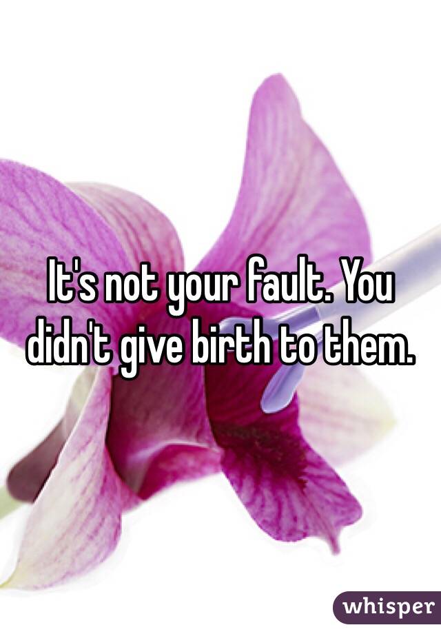 It's not your fault. You didn't give birth to them.