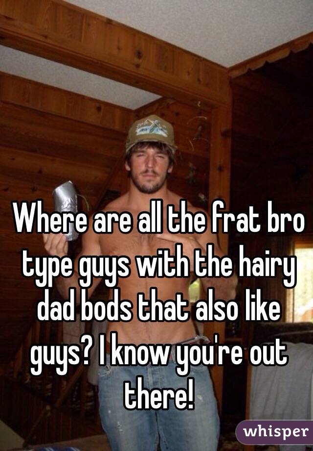 Where are all the frat bro type guys with the hairy dad bods that also like guys? I know you're out there!