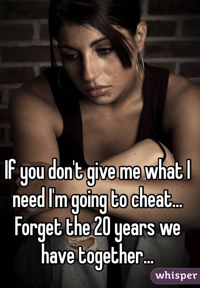 If you don't give me what I need I'm going to cheat... Forget the 20 years we have together...