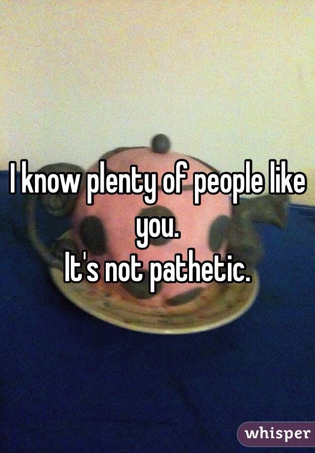 I know plenty of people like you.
It's not pathetic.