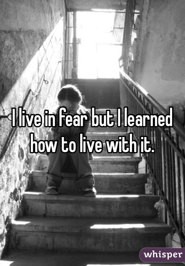 I live in fear but I learned how to live with it. 