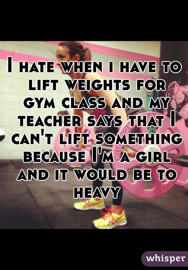 I hate when i have to lift weights for gym class and my teacher says that I can't lift something because I'm a girl and it would be to heavy