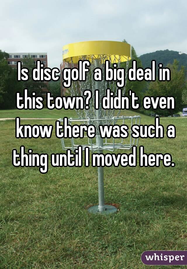 Is disc golf a big deal in this town? I didn't even know there was such a thing until I moved here. 