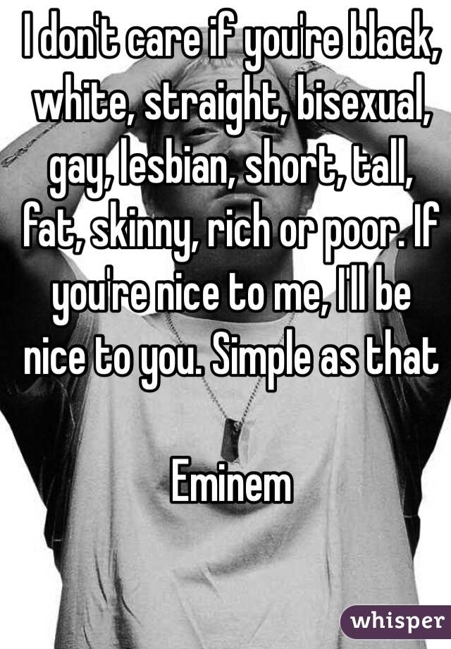 I don't care if you're black, white, straight, bisexual, gay, lesbian, short, tall, fat, skinny, rich or poor. If you're nice to me, I'll be nice to you. Simple as that

Eminem 