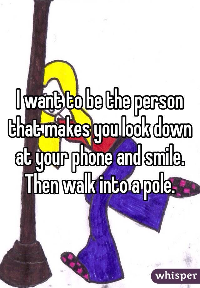 I want to be the person that makes you look down at your phone and smile. 
Then walk into a pole. 