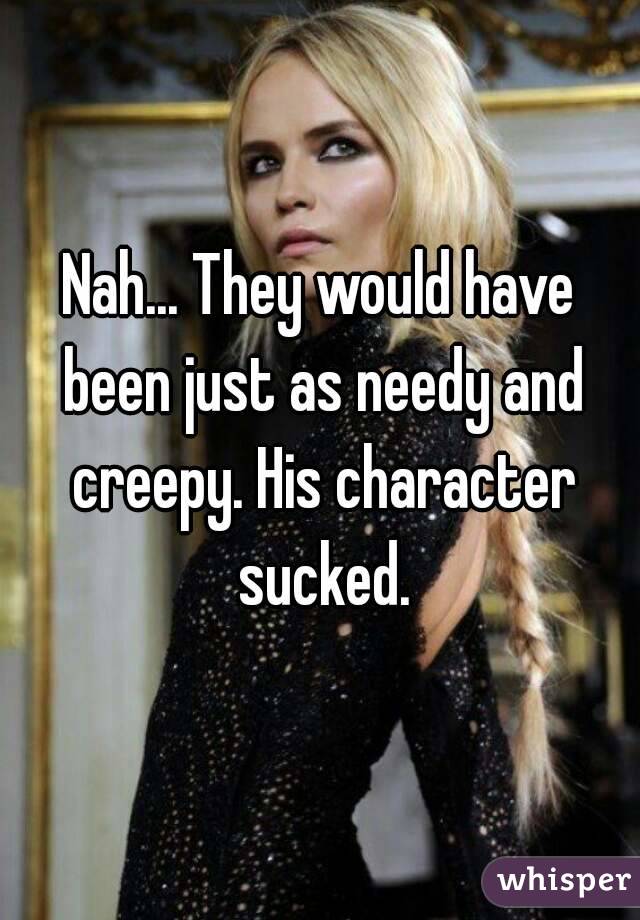 Nah... They would have been just as needy and creepy. His character sucked.