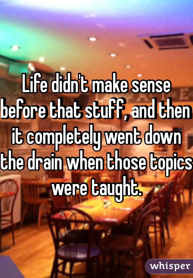 Life didn't make sense before that stuff, and then it completely went down the drain when those topics were taught. 