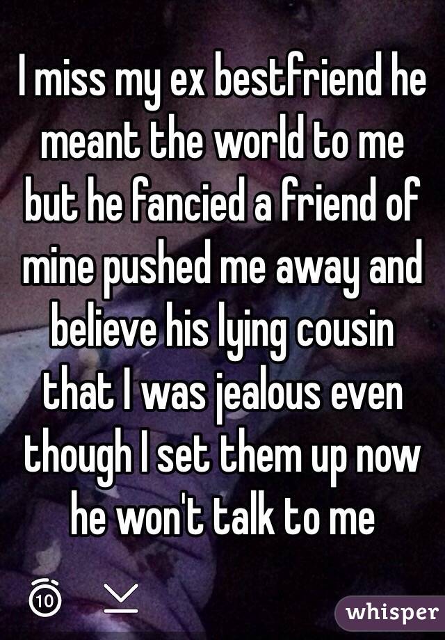 I miss my ex bestfriend he meant the world to me but he fancied a friend of mine pushed me away and believe his lying cousin that I was jealous even though I set them up now he won't talk to me 