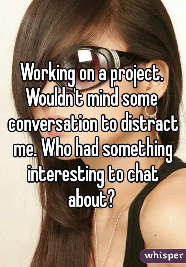 Working on a project. Wouldn't mind some  conversation to distract me. Who had something interesting to chat about? 