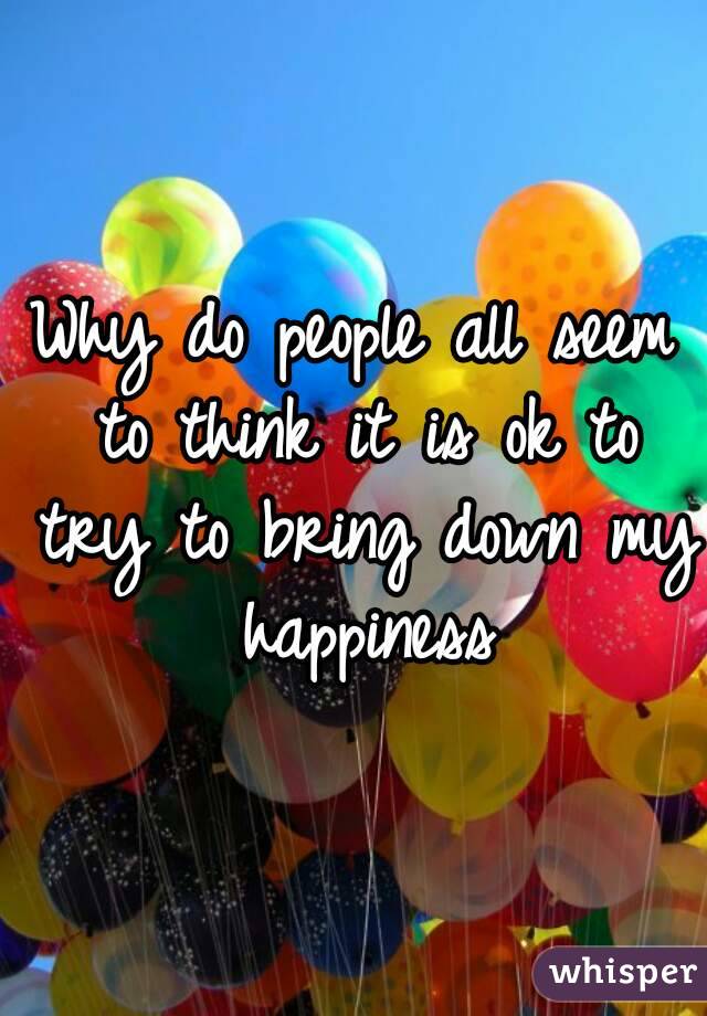 Why do people all seem to think it is ok to try to bring down my happiness