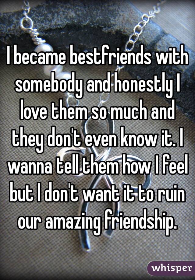 I became bestfriends with somebody and honestly I love them so much and they don't even know it. I wanna tell them how I feel but I don't want it to ruin our amazing friendship. 