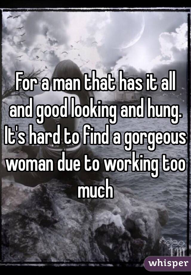 For a man that has it all and good looking and hung.  It's hard to find a gorgeous woman due to working too much