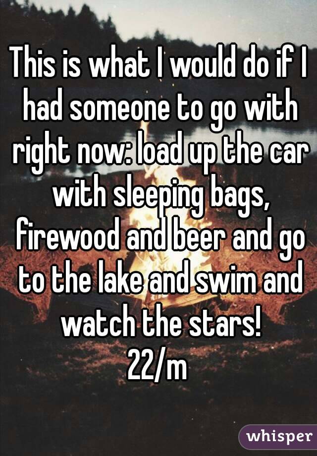 This is what I would do if I had someone to go with right now: load up the car with sleeping bags, firewood and beer and go to the lake and swim and watch the stars!
22/m