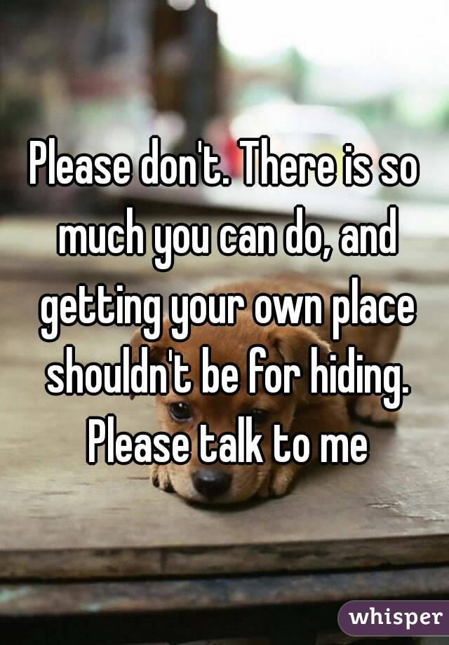Please don't. There is so much you can do, and getting your own place shouldn't be for hiding. Please talk to me