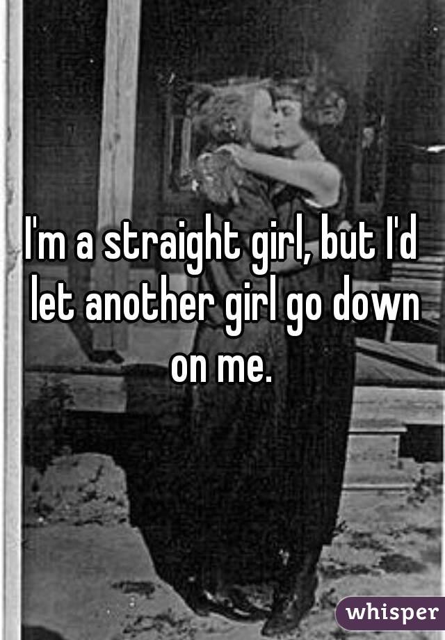 I'm a straight girl, but I'd let another girl go down on me. 