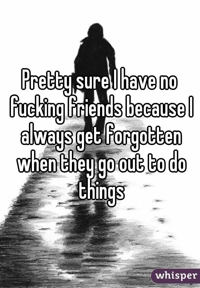 Pretty sure I have no fucking friends because I always get forgotten when they go out to do things