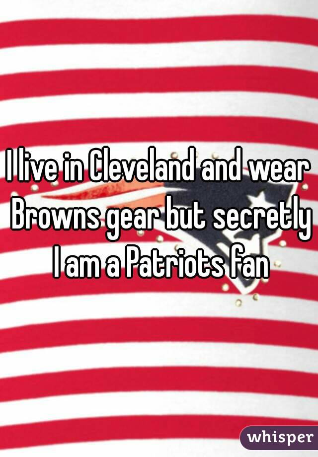 I live in Cleveland and wear Browns gear but secretly I am a Patriots fan
