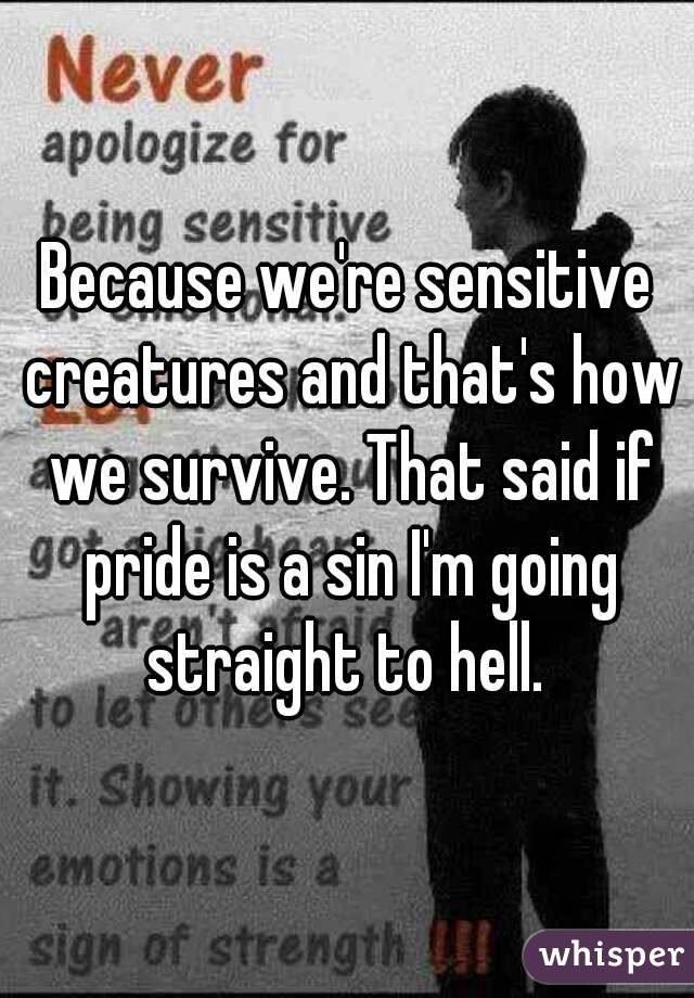 Because we're sensitive creatures and that's how we survive. That said if pride is a sin I'm going straight to hell. 