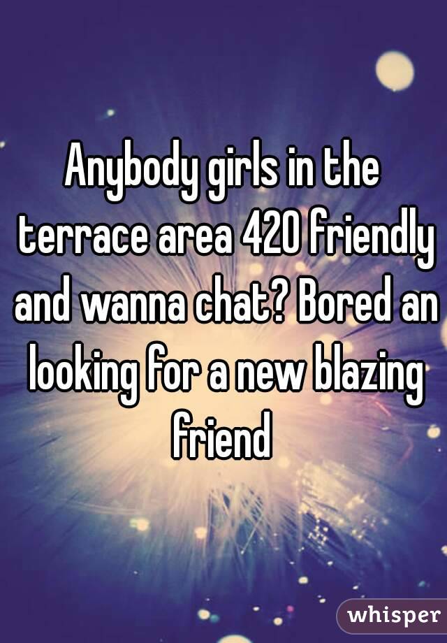 Anybody girls in the terrace area 420 friendly and wanna chat? Bored an looking for a new blazing friend 