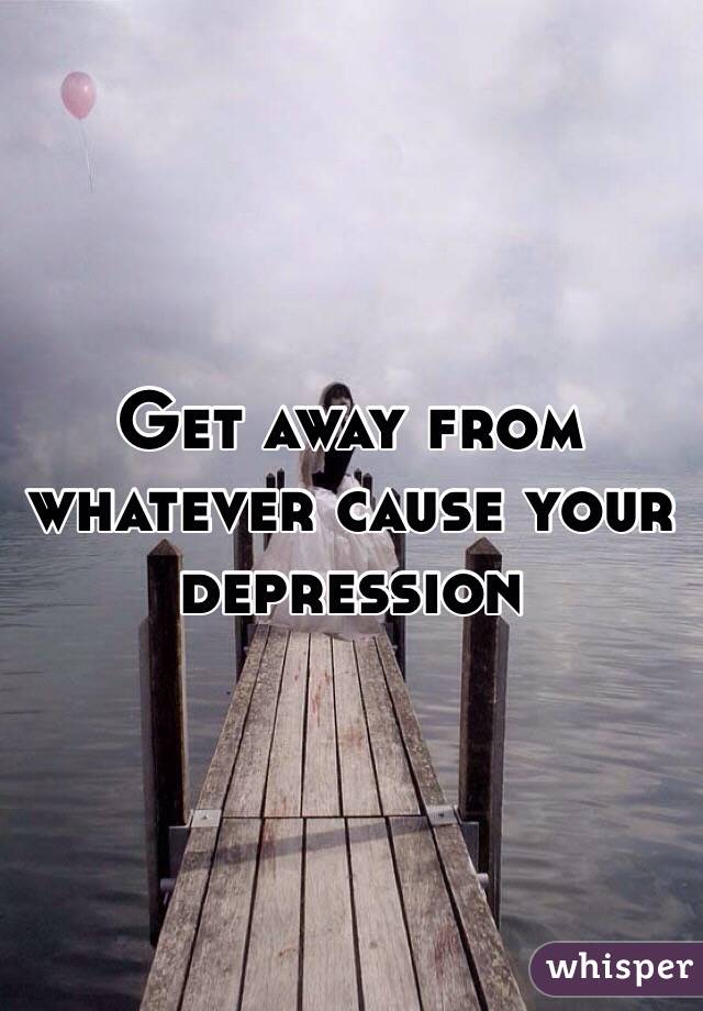 Get away from whatever cause your depression 