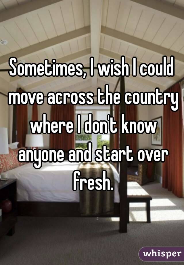 Sometimes, I wish I could move across the country where I don't know anyone and start over fresh.