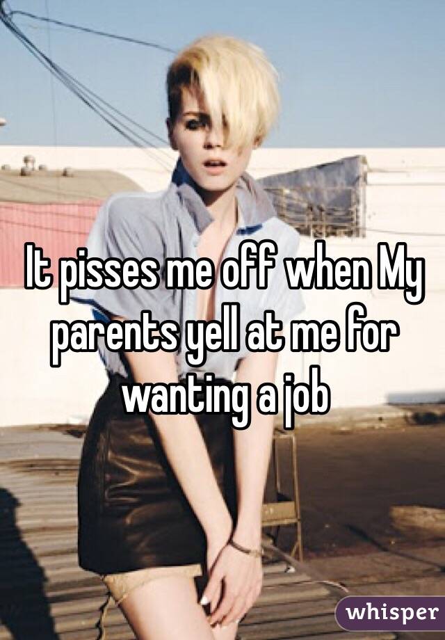 It pisses me off when My parents yell at me for wanting a job 