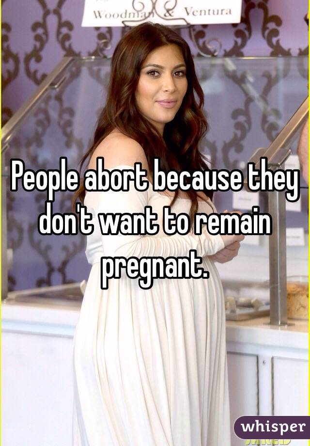 People abort because they don't want to remain pregnant. 
