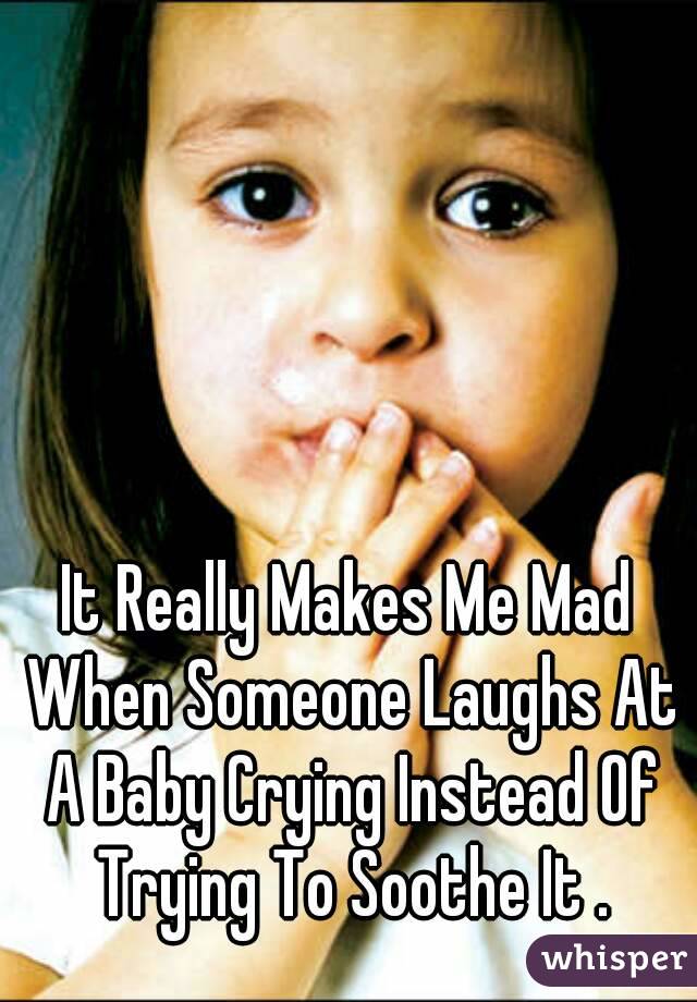 It Really Makes Me Mad When Someone Laughs At A Baby Crying Instead Of Trying To Soothe It .