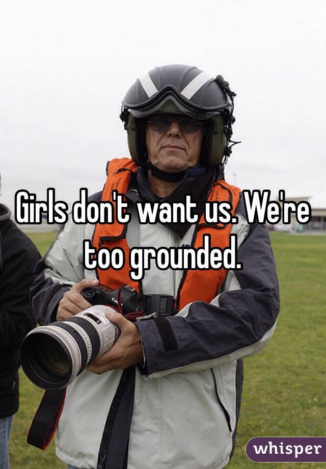 Girls don't want us. We're too grounded.